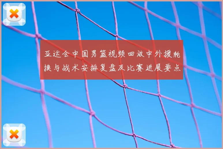 亚运会中国男篮视频回放中外援轮换与战术安排复盘及比赛进展要点