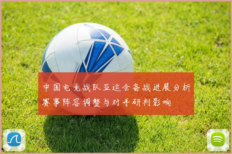 中国电竞战队亚运会备战进展分析赛事阵容调整与对手研判影响