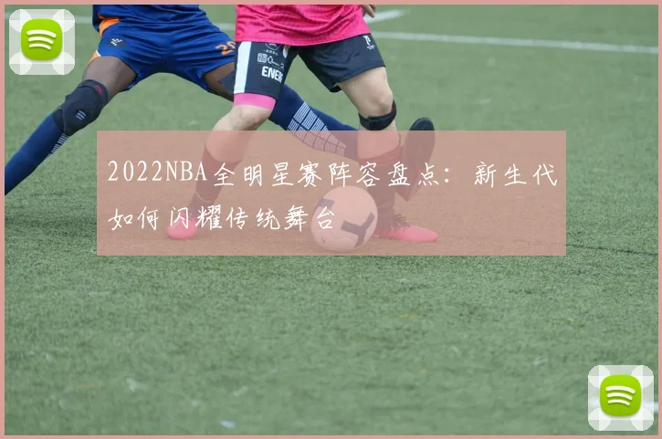 2022NBA全明星赛阵容盘点:新生代如何闪耀传统舞台