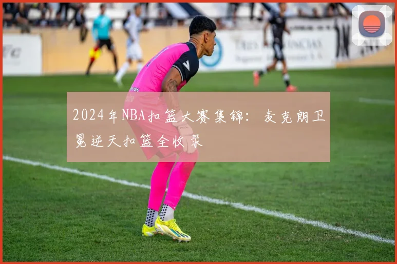 2024年NBA扣篮大赛集锦:麦克朗卫冕逆天扣篮全收录