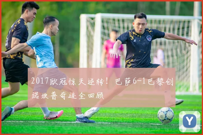 2017欧冠惊天逆转！巴萨6-1巴黎创诺坎普奇迹全回顾