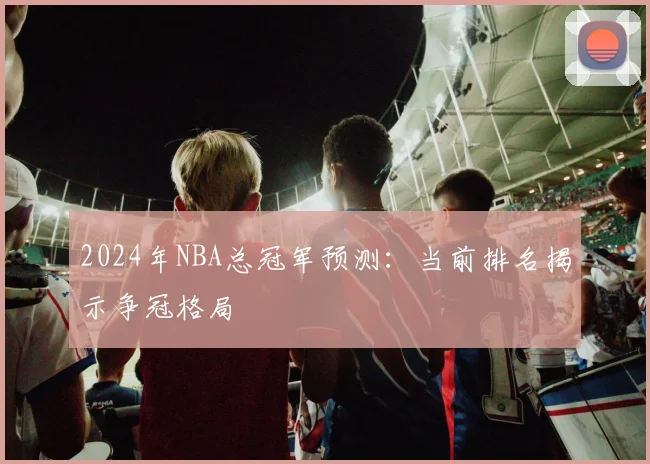 2024年NBA总冠军预测:当前排名揭示争冠格局