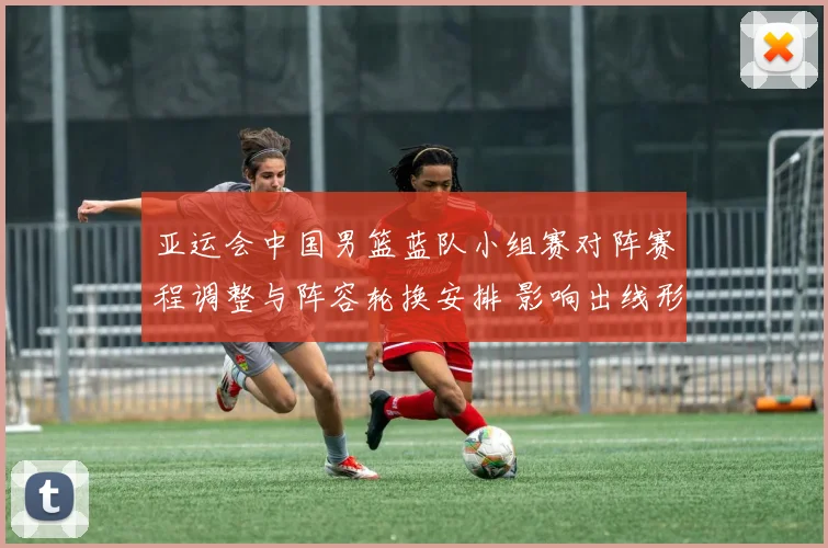 亚运会中国男篮蓝队小组赛对阵赛程调整与阵容轮换安排 影响出线形势与比赛看点